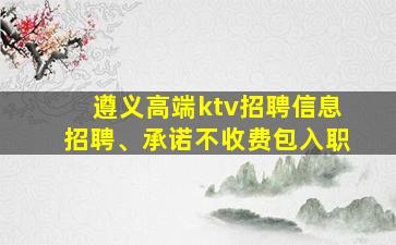 遵义高端ktv招聘信息招聘、承诺不收费包入职